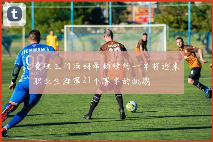曼联三门汤姆希顿续约一年将迎来职业生涯第21个赛季的挑战