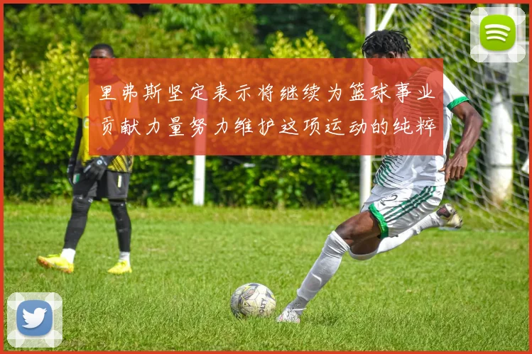 里弗斯坚定表示将继续为篮球事业贡献力量努力维护这项运动的纯粹与发展