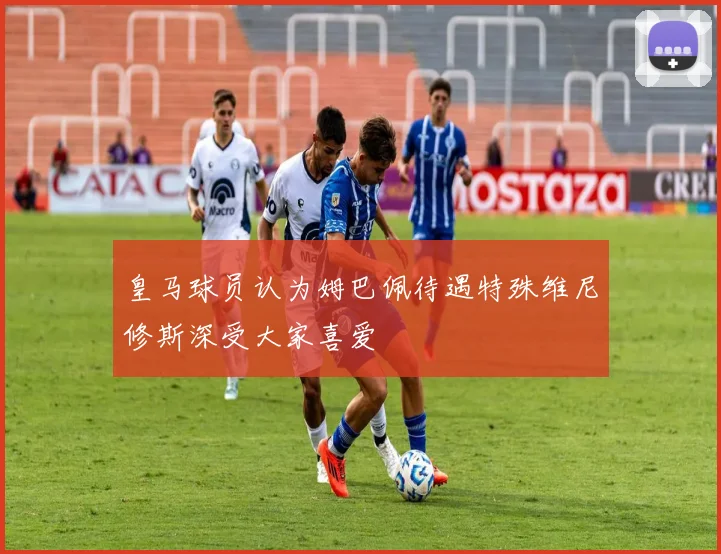 皇马球员认为姆巴佩待遇特殊维尼修斯深受大家喜爱