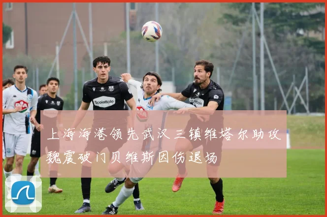 上海海港领先武汉三镇维塔尔助攻魏震破门贝维斯因伤退场