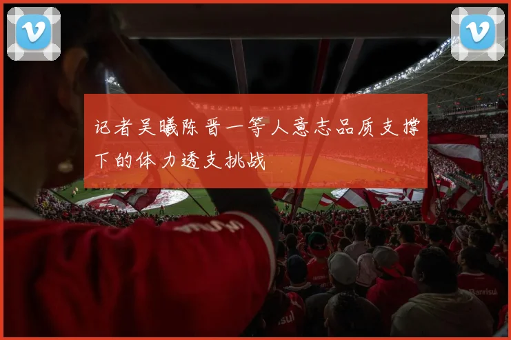 记者吴曦陈晋一等人意志品质支撑下的体力透支挑战