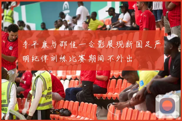李平康与邵佳一合影展现新国足严明纪律训练比赛期间不外出