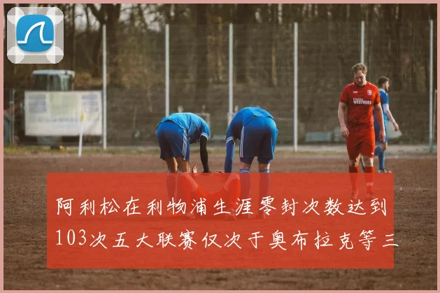 阿利松在利物浦生涯零封次数达到103次五大联赛仅次于奥布拉克等三人