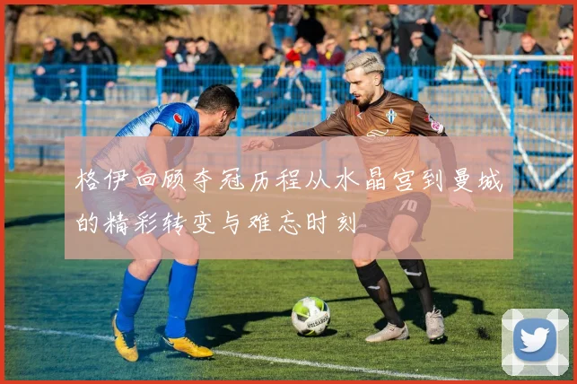 格伊回顾夺冠历程从水晶宫到曼城的精彩转变与难忘时刻