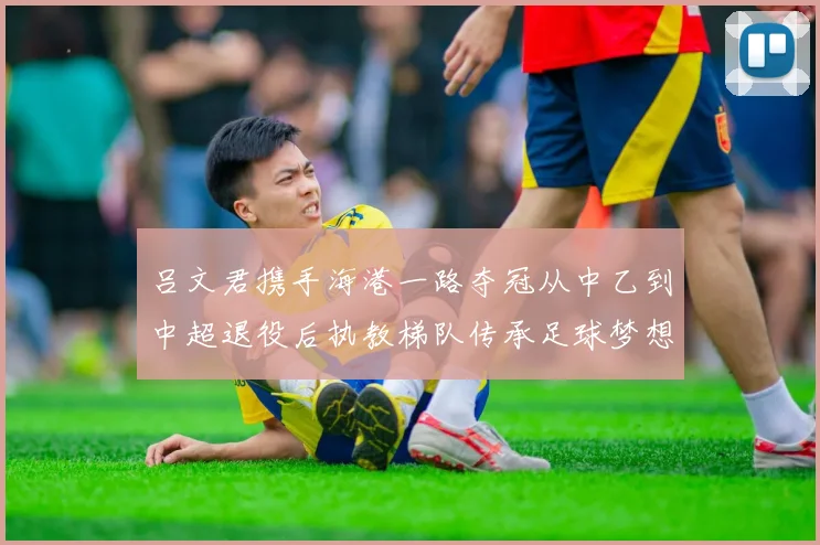 吕文君携手海港一路夺冠从中乙到中超退役后执教梯队传承足球梦想