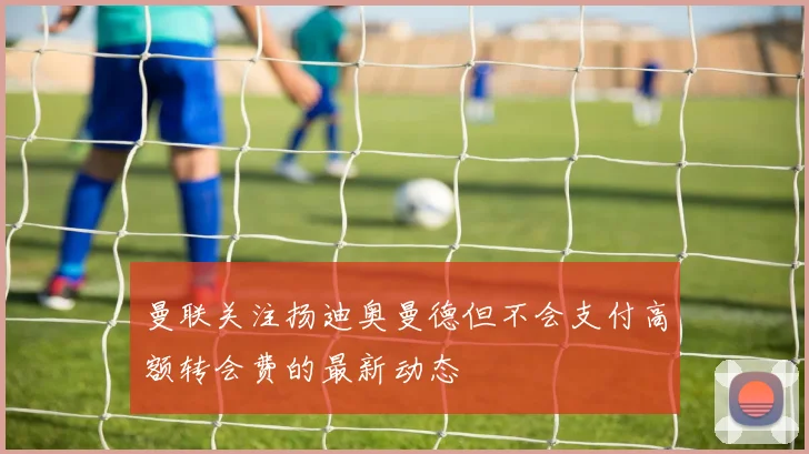 曼联关注扬迪奥曼德但不会支付高额转会费的最新动态