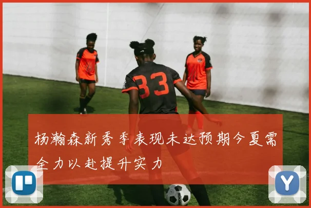杨瀚森新秀季表现未达预期今夏需全力以赴提升实力